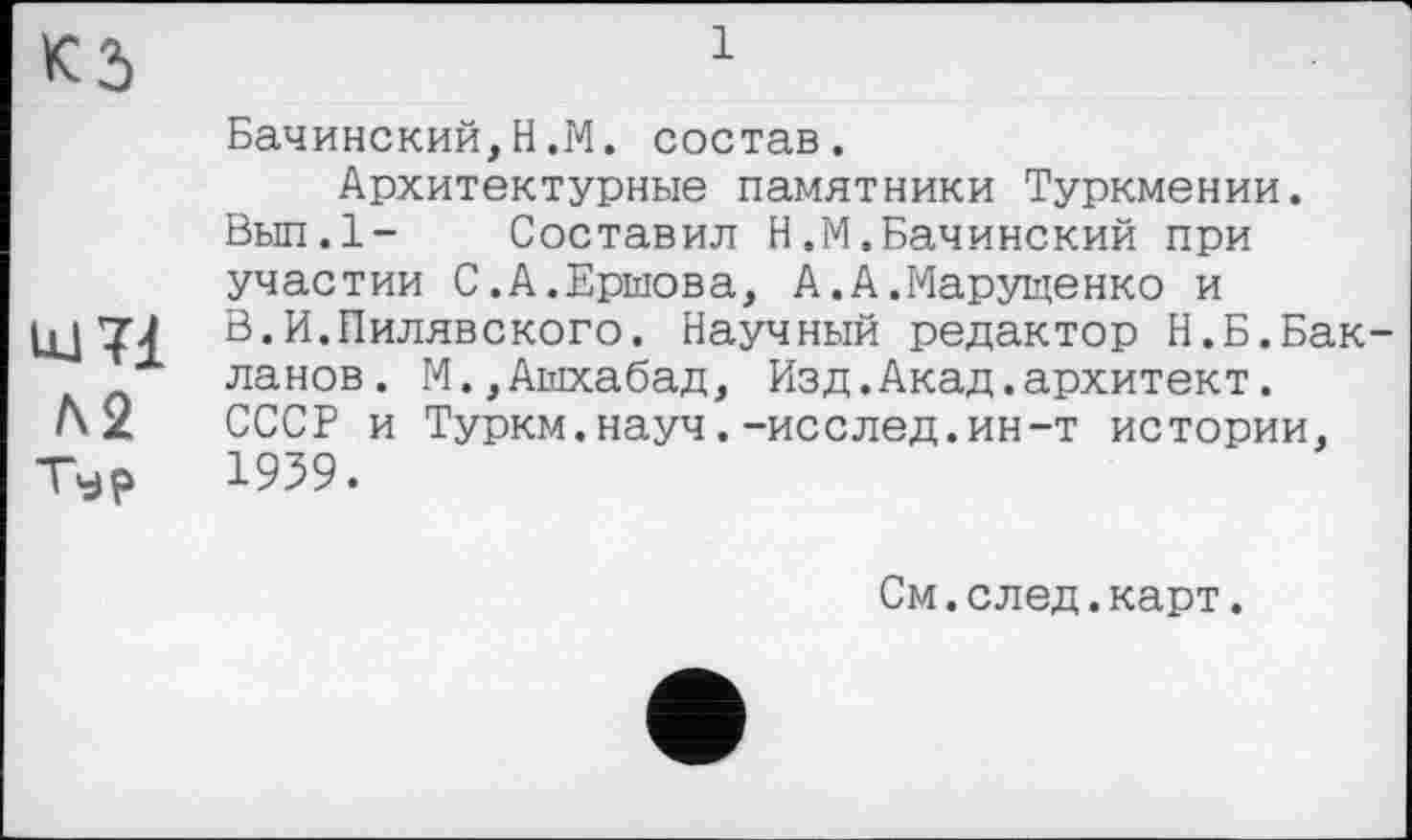 ﻿К 5	1
Бачинский,Н.М. состав.
Архитектурные памятники Туркмении.
Вып.1- Составил Н.М.Бачинский при участии С.А.Ершова, А.А.Марущенко и
В.И.Пилявского. Научный редактор Н.Б.Бак-ланов. М.,Ашхабад, Изд.Акад.архитект.
Л 2 СССР и Туркм.науч.-исслед.ин-т истории,
Тур 1959.
См.след.карт.